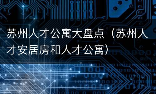 苏州人才公寓大盘点（苏州人才安居房和人才公寓）