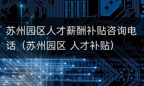 苏州园区人才薪酬补贴咨询电话（苏州园区 人才补贴）