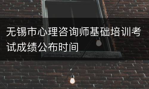 无锡市心理咨询师基础培训考试成绩公布时间