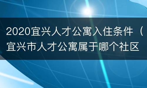 2020宜兴人才公寓入住条件（宜兴市人才公寓属于哪个社区）