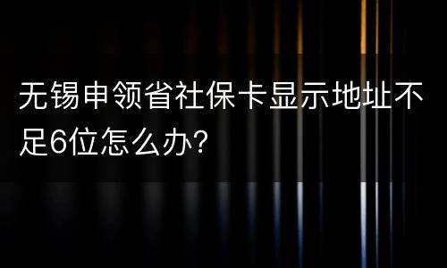 无锡申领省社保卡显示地址不足6位怎么办？