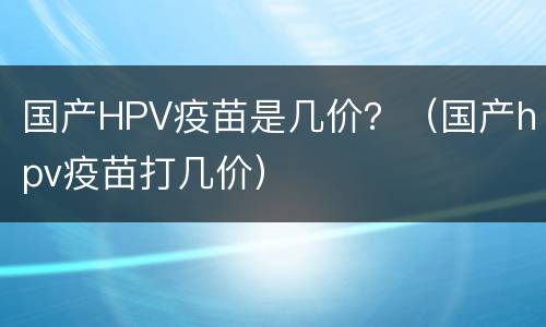 国产HPV疫苗是几价？（国产hpv疫苗打几价）