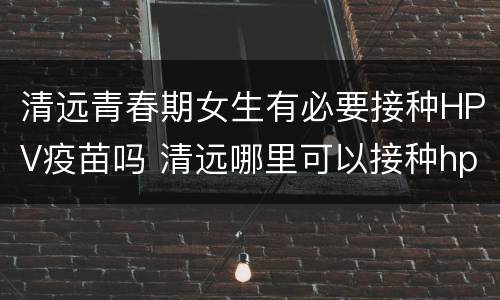 清远青春期女生有必要接种HPV疫苗吗 清远哪里可以接种hpv疫苗