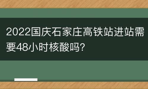 2022国庆石家庄高铁站进站需要48小时核酸吗？
