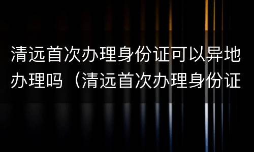 清远首次办理身份证可以异地办理吗（清远首次办理身份证可以异地办理吗要多少钱）