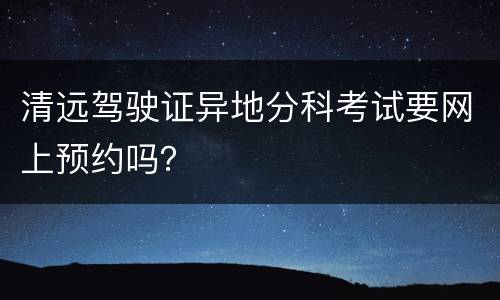 清远驾驶证异地分科考试要网上预约吗？