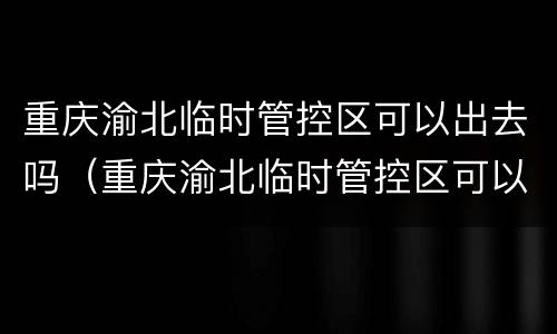 重庆渝北临时管控区可以出去吗（重庆渝北临时管控区可以出去吗现在）