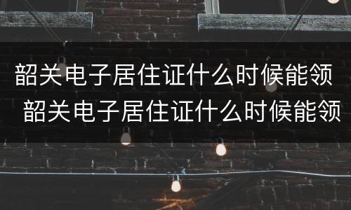 韶关电子居住证什么时候能领 韶关电子居住证什么时候能领到