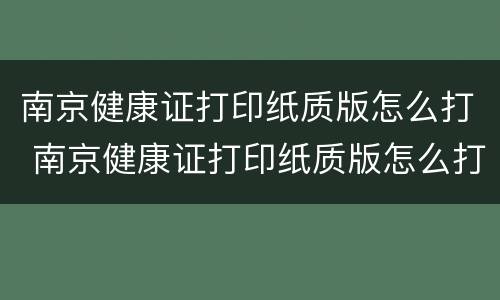 南京健康证打印纸质版怎么打 南京健康证打印纸质版怎么打印