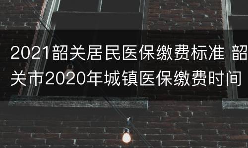 2021韶关居民医保缴费标准 韶关市2020年城镇医保缴费时间