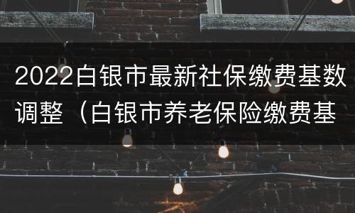 2022白银市最新社保缴费基数调整（白银市养老保险缴费基数）