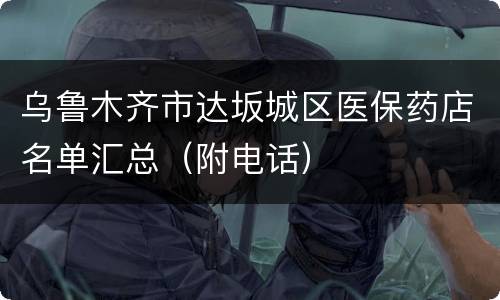 乌鲁木齐市达坂城区医保药店名单汇总（附电话）