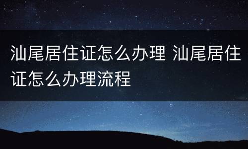 汕尾居住证怎么办理 汕尾居住证怎么办理流程