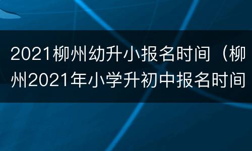 2021柳州幼升小报名时间（柳州2021年小学升初中报名时间）