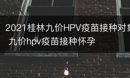 2021桂林九价HPV疫苗接种对象 九价hpv疫苗接种怀孕