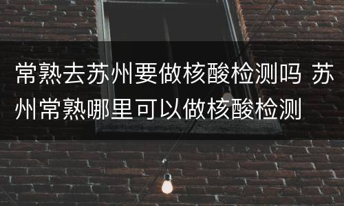 常熟去苏州要做核酸检测吗 苏州常熟哪里可以做核酸检测