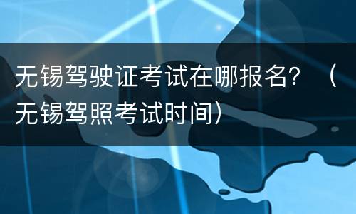 无锡驾驶证考试在哪报名？（无锡驾照考试时间）