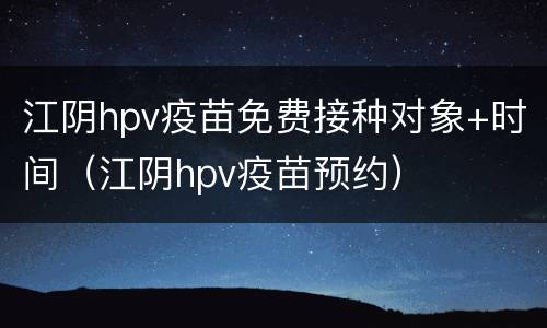 江阴hpv疫苗免费接种对象+时间（江阴hpv疫苗预约）