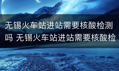 无锡火车站进站需要核酸检测吗 无锡火车站进站需要核酸检测吗?