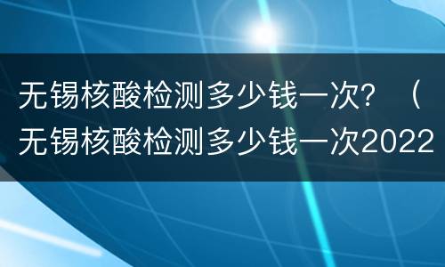 无锡核酸检测多少钱一次？（无锡核酸检测多少钱一次2022）