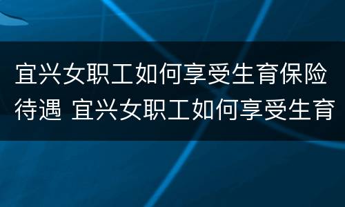 宜兴女职工如何享受生育保险待遇 宜兴女职工如何享受生育保险待遇补贴