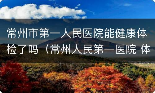 常州市第一人民医院能健康体检了吗（常州人民第一医院 体检）