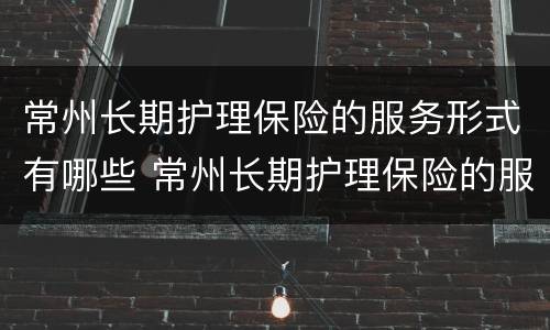 常州长期护理保险的服务形式有哪些 常州长期护理保险的服务形式有哪些内容