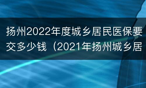 扬州2022年度城乡居民医保要交多少钱（2021年扬州城乡居民医疗保险缴费标准）