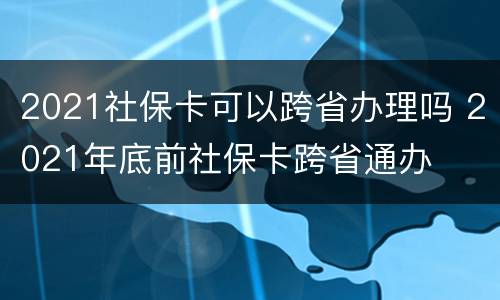 2021社保卡可以跨省办理吗 2021年底前社保卡跨省通办