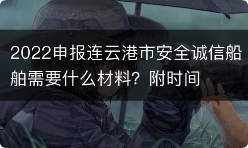 2022申报连云港市安全诚信船舶需要什么材料？附时间