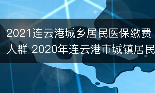 2021连云港城乡居民医保缴费人群 2020年连云港市城镇居民医保缴费