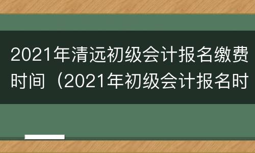 2021年清远初级会计报名缴费时间（2021年初级会计报名时间河北省）