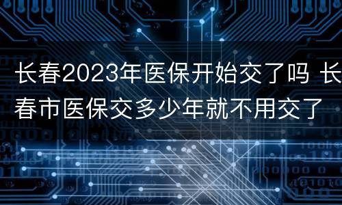 长春2023年医保开始交了吗 长春市医保交多少年就不用交了