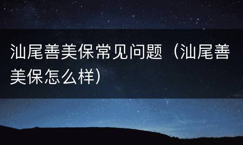 汕尾善美保常见问题（汕尾善美保怎么样）