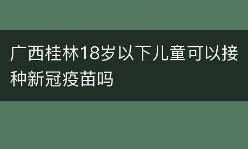广西桂林18岁以下儿童可以接种新冠疫苗吗