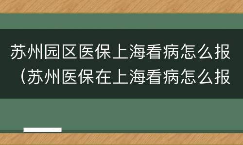 苏州园区医保上海看病怎么报（苏州医保在上海看病怎么报销）