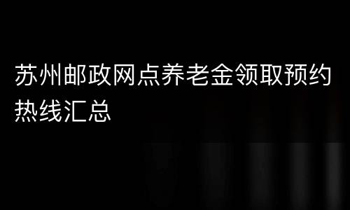 苏州邮政网点养老金领取预约热线汇总