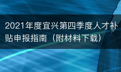 2021年度宜兴第四季度人才补贴申报指南（附材料下载）