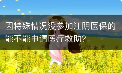 因特殊情况没参加江阴医保的能不能申请医疗救助？