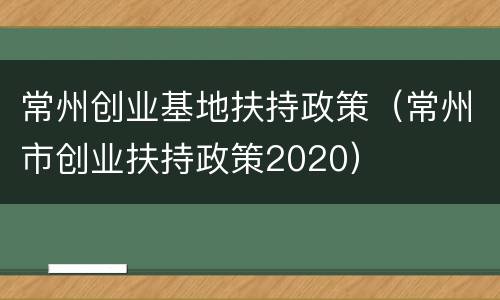 常州创业基地扶持政策（常州市创业扶持政策2020）