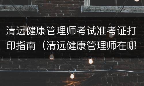 清远健康管理师考试准考证打印指南（清远健康管理师在哪里考试）