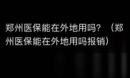 郑州医保能在外地用吗？（郑州医保能在外地用吗报销）
