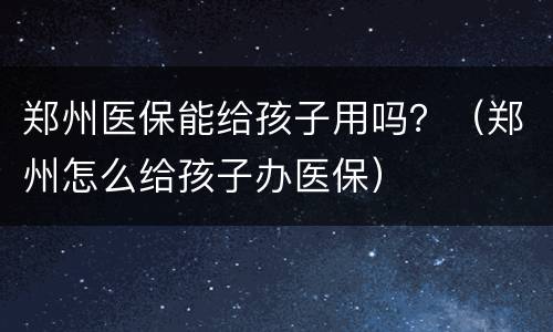 郑州医保能给孩子用吗？（郑州怎么给孩子办医保）