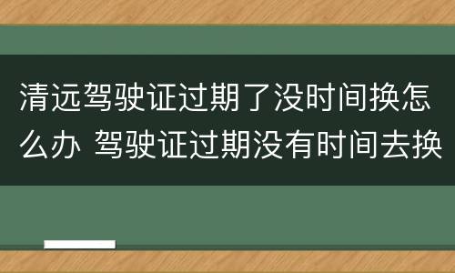 清远驾驶证过期了没时间换怎么办 驾驶证过期没有时间去换怎么办