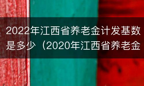 2022年江西省养老金计发基数是多少（2020年江西省养老金计发基数）
