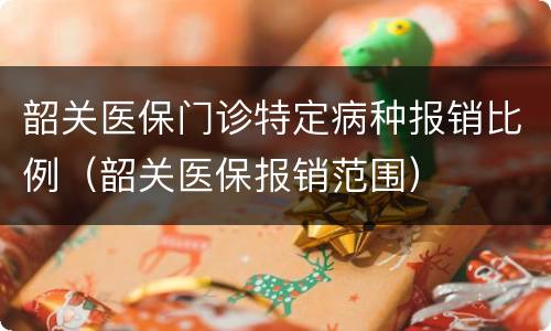 韶关医保门诊特定病种报销比例（韶关医保报销范围）