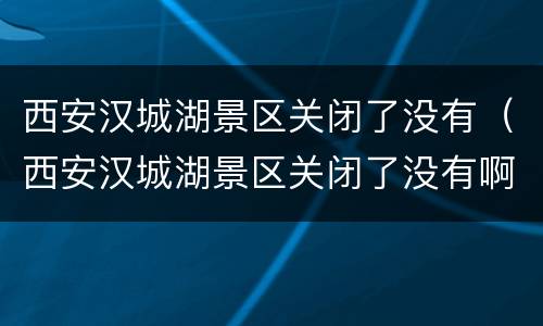 西安汉城湖景区关闭了没有（西安汉城湖景区关闭了没有啊）