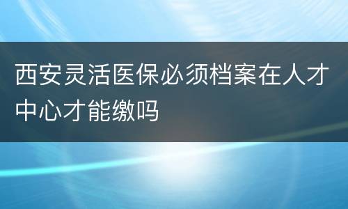 西安灵活医保必须档案在人才中心才能缴吗