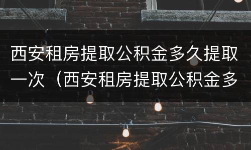 西安租房提取公积金多久提取一次（西安租房提取公积金多久提取一次比较好）