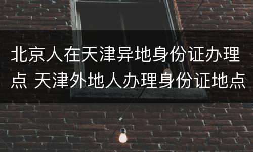 北京人在天津异地身份证办理点 天津外地人办理身份证地点